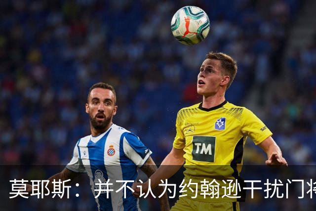 莫耶斯：并不认为约翰逊干扰门将，希望能把握住更多进球机会